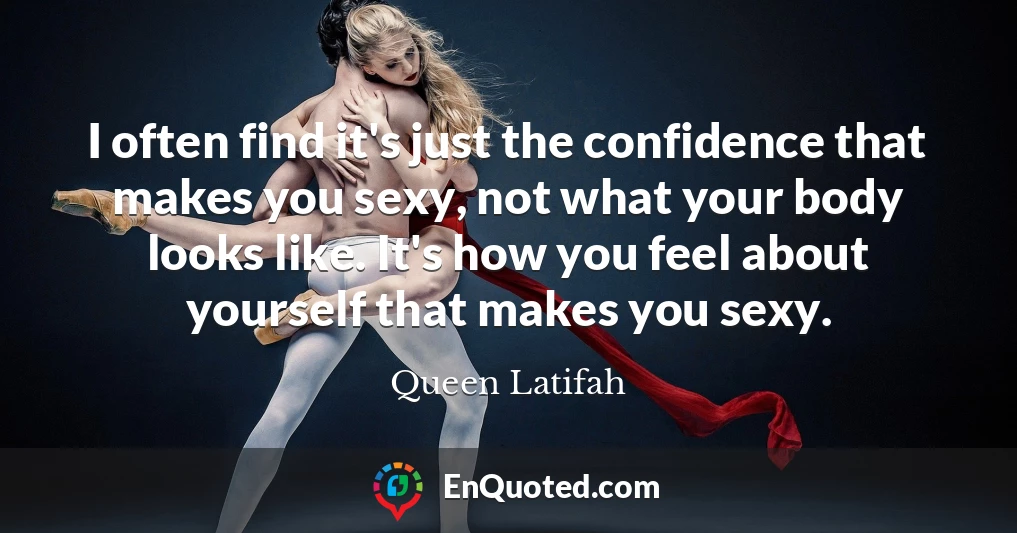 I often find it's just the confidence that makes you sexy, not what your body looks like. It's how you feel about yourself that makes you sexy.