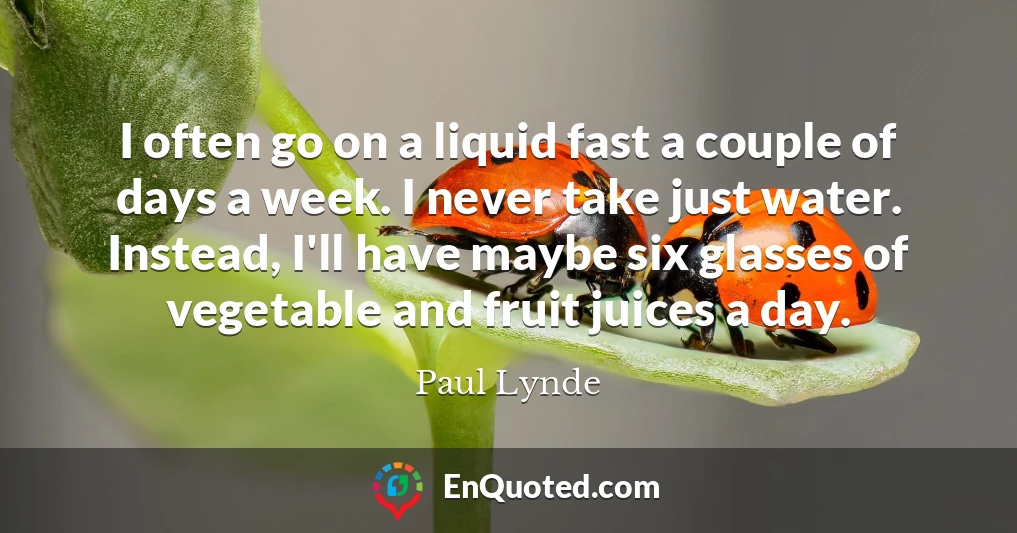 I often go on a liquid fast a couple of days a week. I never take just water. Instead, I'll have maybe six glasses of vegetable and fruit juices a day.