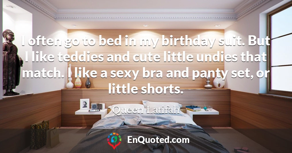 I often go to bed in my birthday suit. But I like teddies and cute little undies that match. I like a sexy bra and panty set, or little shorts.