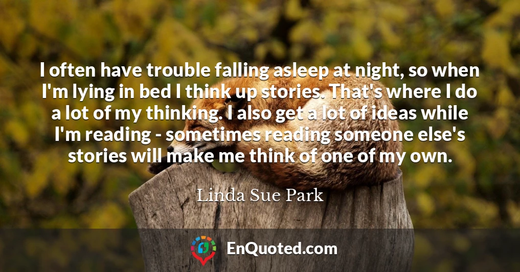 I often have trouble falling asleep at night, so when I'm lying in bed I think up stories. That's where I do a lot of my thinking. I also get a lot of ideas while I'm reading - sometimes reading someone else's stories will make me think of one of my own.