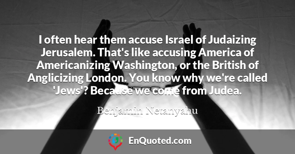 I often hear them accuse Israel of Judaizing Jerusalem. That's like accusing America of Americanizing Washington, or the British of Anglicizing London. You know why we're called 'Jews'? Because we come from Judea.