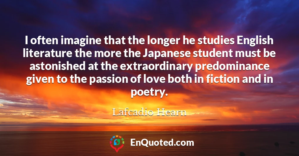 I often imagine that the longer he studies English literature the more the Japanese student must be astonished at the extraordinary predominance given to the passion of love both in fiction and in poetry.