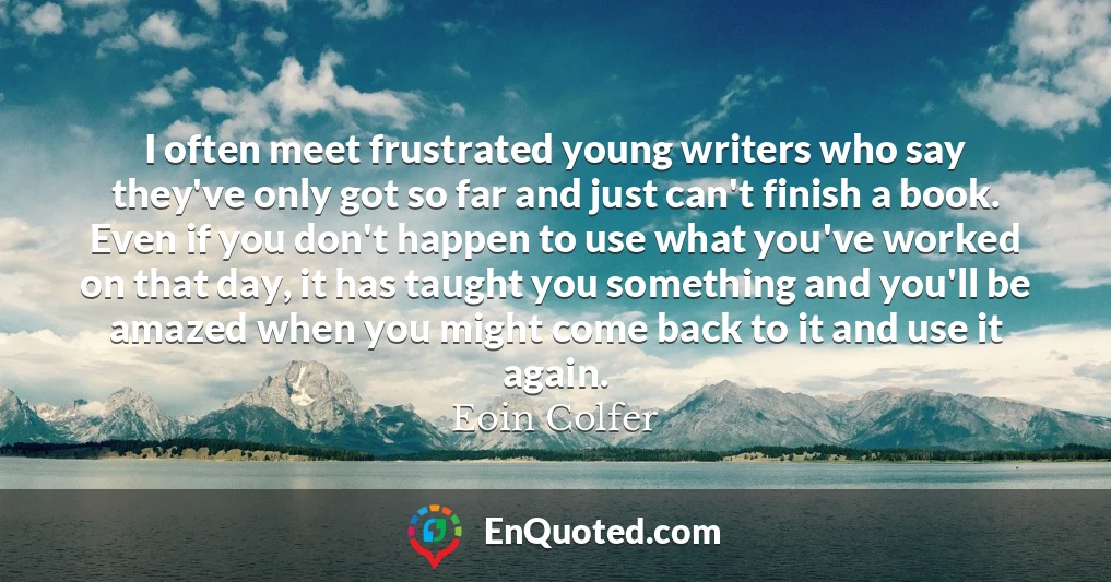 I often meet frustrated young writers who say they've only got so far and just can't finish a book. Even if you don't happen to use what you've worked on that day, it has taught you something and you'll be amazed when you might come back to it and use it again.
