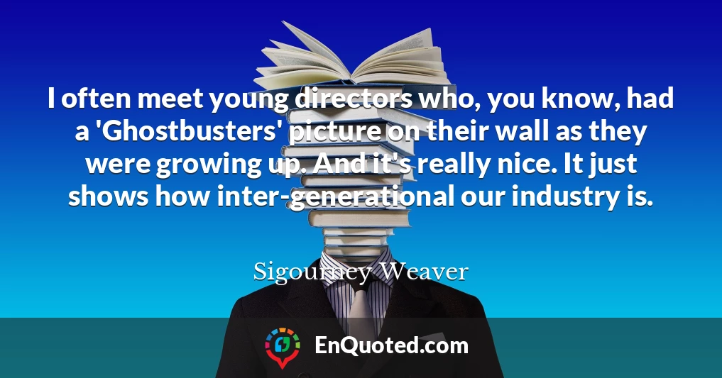 I often meet young directors who, you know, had a 'Ghostbusters' picture on their wall as they were growing up. And it's really nice. It just shows how inter-generational our industry is.