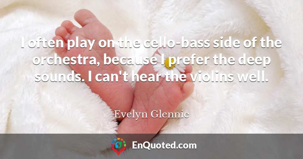 I often play on the cello-bass side of the orchestra, because I prefer the deep sounds. I can't hear the violins well.