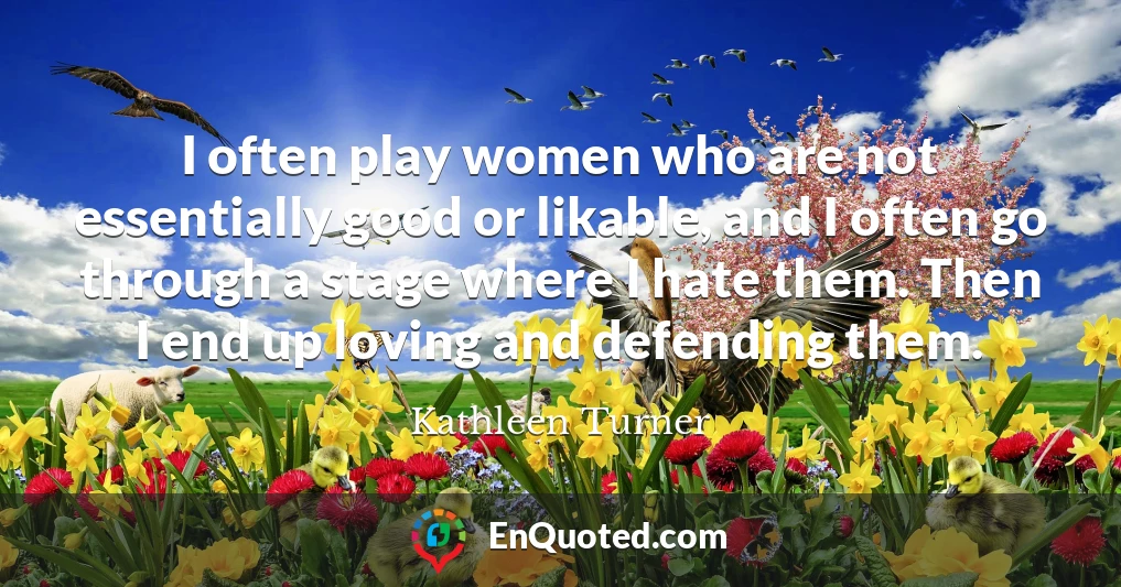 I often play women who are not essentially good or likable, and I often go through a stage where I hate them. Then I end up loving and defending them.