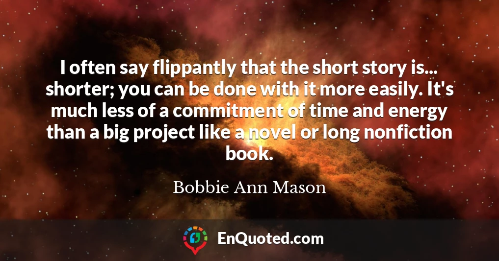 I often say flippantly that the short story is... shorter; you can be done with it more easily. It's much less of a commitment of time and energy than a big project like a novel or long nonfiction book.