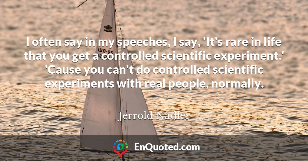 I often say in my speeches, I say, 'It's rare in life that you get a controlled scientific experiment.' 'Cause you can't do controlled scientific experiments with real people, normally.