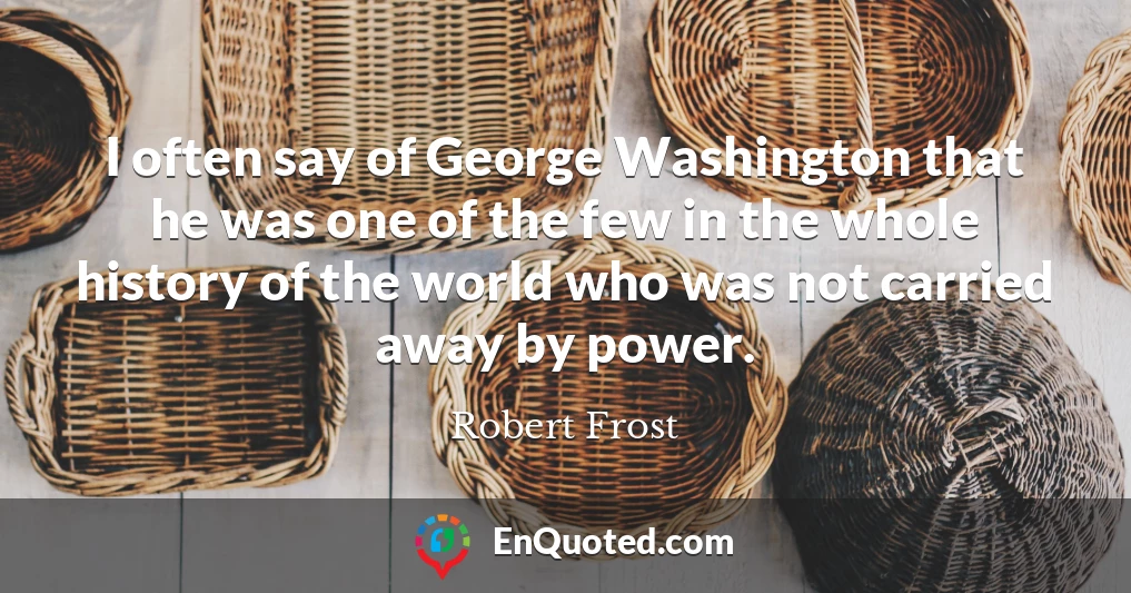 I often say of George Washington that he was one of the few in the whole history of the world who was not carried away by power.