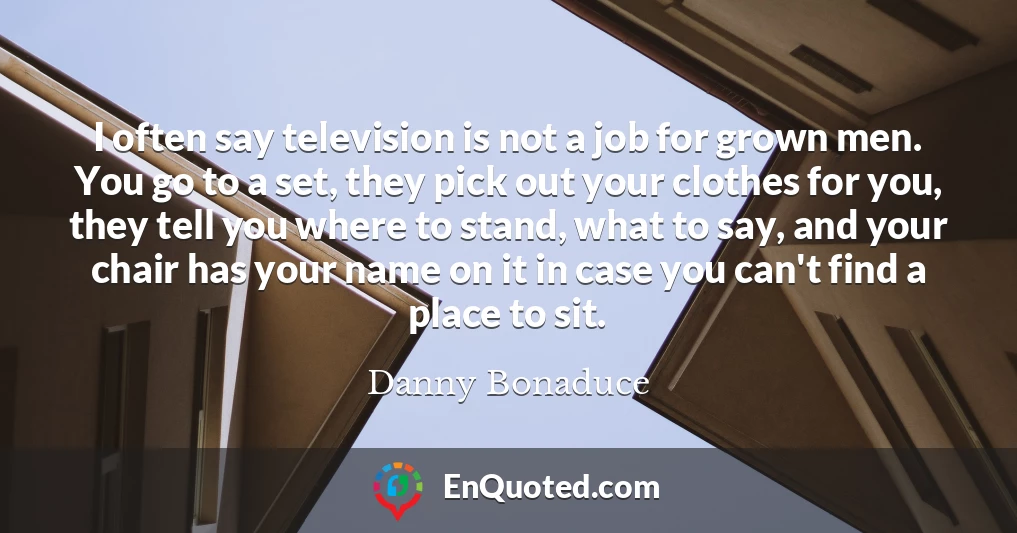 I often say television is not a job for grown men. You go to a set, they pick out your clothes for you, they tell you where to stand, what to say, and your chair has your name on it in case you can't find a place to sit.