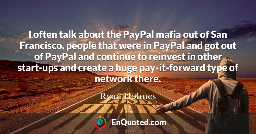 I often talk about the PayPal mafia out of San Francisco, people that were in PayPal and got out of PayPal and continue to reinvest in other start-ups and create a huge pay-it-forward type of network there.