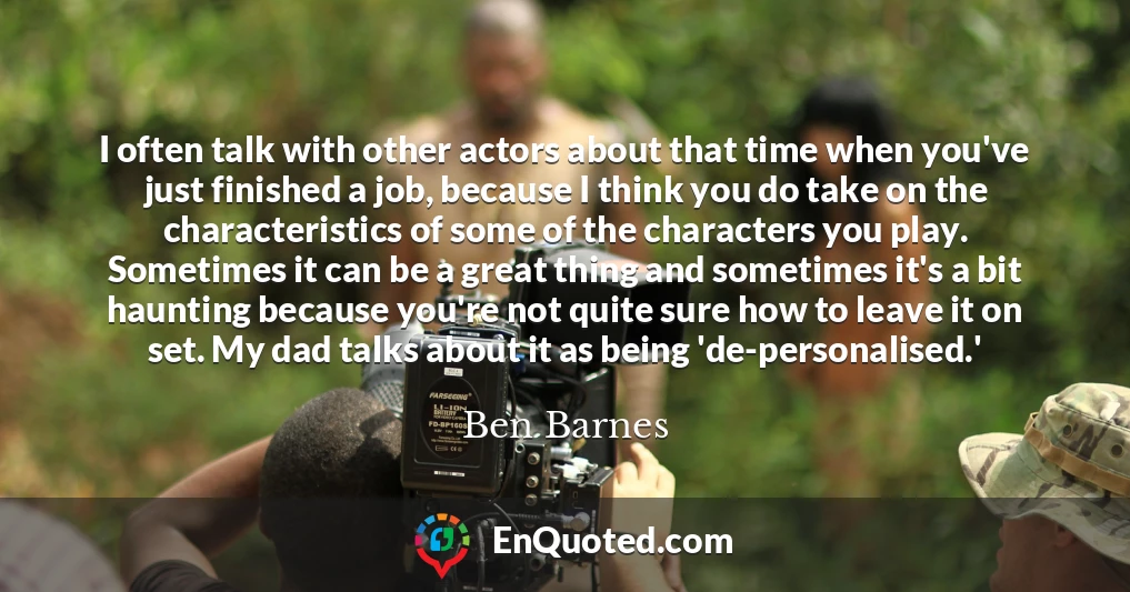 I often talk with other actors about that time when you've just finished a job, because I think you do take on the characteristics of some of the characters you play. Sometimes it can be a great thing and sometimes it's a bit haunting because you're not quite sure how to leave it on set. My dad talks about it as being 'de-personalised.'