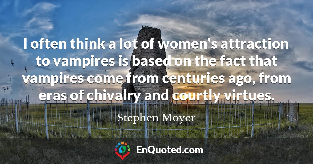 I often think a lot of women's attraction to vampires is based on the fact that vampires come from centuries ago, from eras of chivalry and courtly virtues.