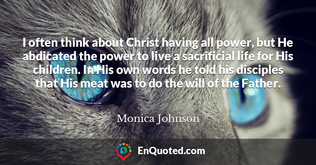 I often think about Christ having all power, but He abdicated the power to live a sacrificial life for His children. In His own words he told his disciples that His meat was to do the will of the Father.