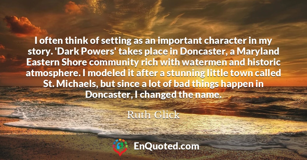 I often think of setting as an important character in my story. 'Dark Powers' takes place in Doncaster, a Maryland Eastern Shore community rich with watermen and historic atmosphere. I modeled it after a stunning little town called St. Michaels, but since a lot of bad things happen in Doncaster, I changed the name.