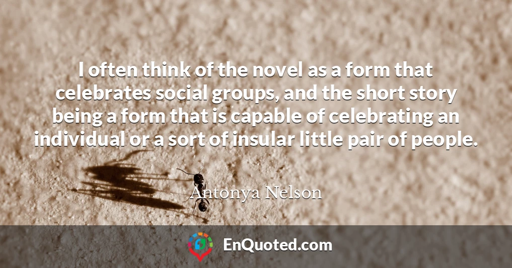 I often think of the novel as a form that celebrates social groups, and the short story being a form that is capable of celebrating an individual or a sort of insular little pair of people.