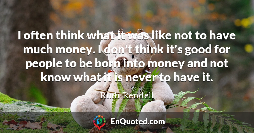 I often think what it was like not to have much money. I don't think it's good for people to be born into money and not know what it is never to have it.