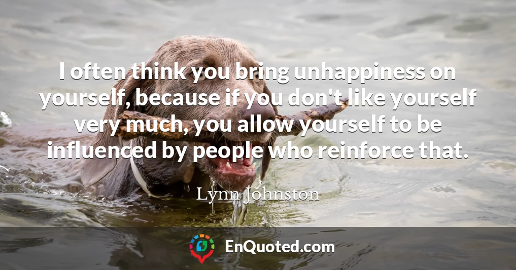 I often think you bring unhappiness on yourself, because if you don't like yourself very much, you allow yourself to be influenced by people who reinforce that.