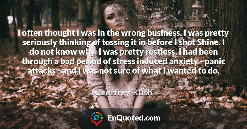 I often thought I was in the wrong business. I was pretty seriously thinking of tossing it in before I shot Shine. I do not know why. I was pretty restless, I had been through a bad period of stress induced anxiety - panic attacks - and I was not sure of what I wanted to do.