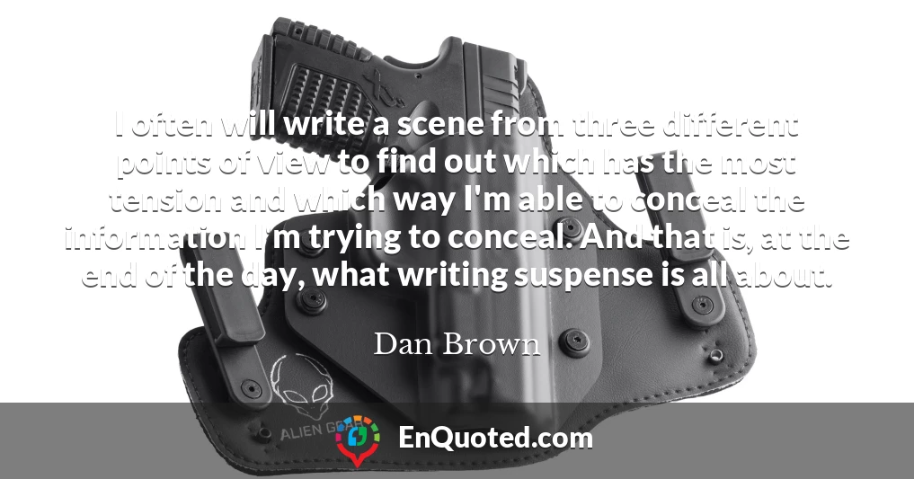 I often will write a scene from three different points of view to find out which has the most tension and which way I'm able to conceal the information I'm trying to conceal. And that is, at the end of the day, what writing suspense is all about.