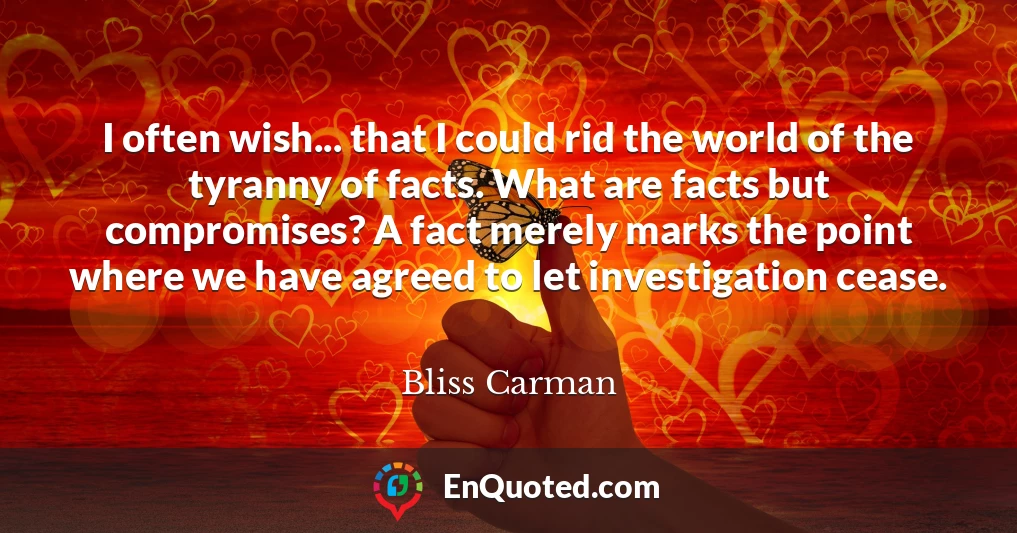 I often wish... that I could rid the world of the tyranny of facts. What are facts but compromises? A fact merely marks the point where we have agreed to let investigation cease.