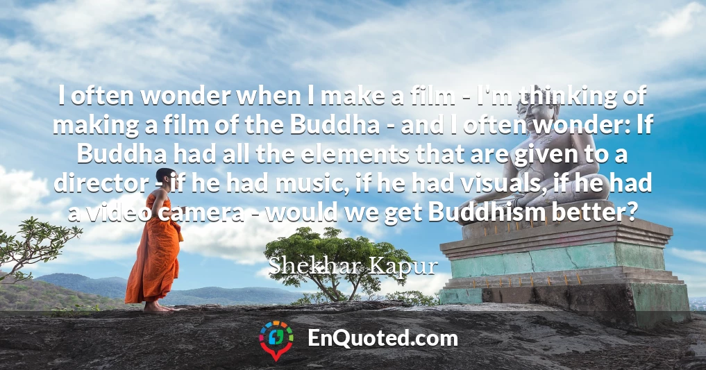 I often wonder when I make a film - I'm thinking of making a film of the Buddha - and I often wonder: If Buddha had all the elements that are given to a director - if he had music, if he had visuals, if he had a video camera - would we get Buddhism better?