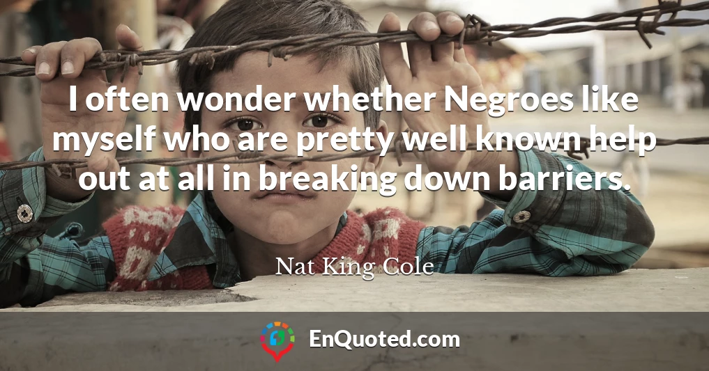I often wonder whether Negroes like myself who are pretty well known help out at all in breaking down barriers.