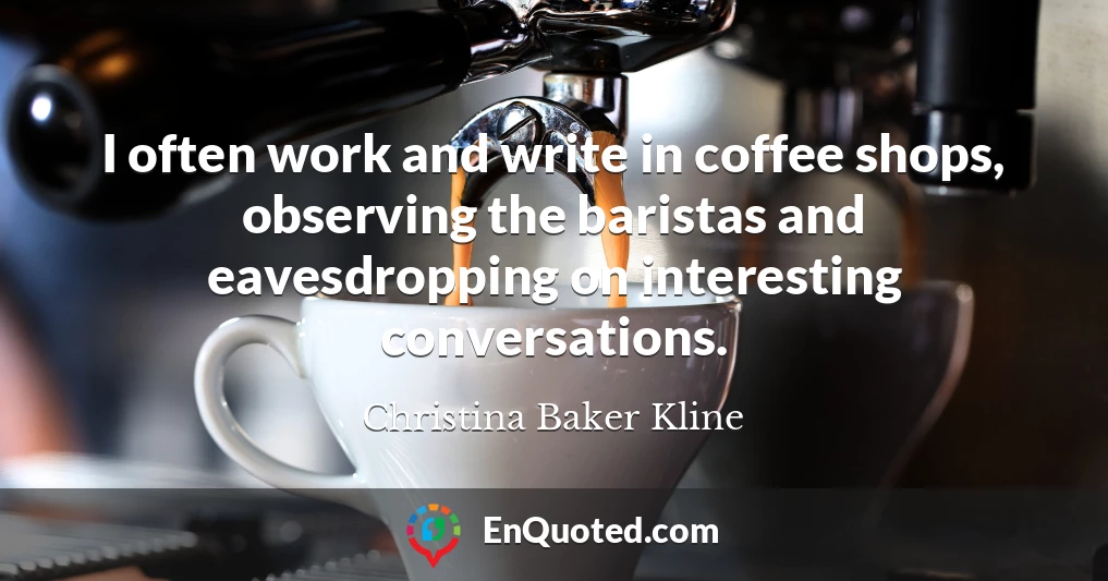 I often work and write in coffee shops, observing the baristas and eavesdropping on interesting conversations.