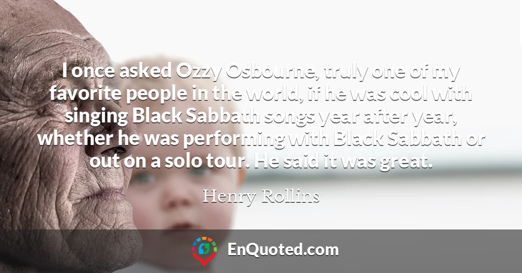 I once asked Ozzy Osbourne, truly one of my favorite people in the world, if he was cool with singing Black Sabbath songs year after year, whether he was performing with Black Sabbath or out on a solo tour. He said it was great.