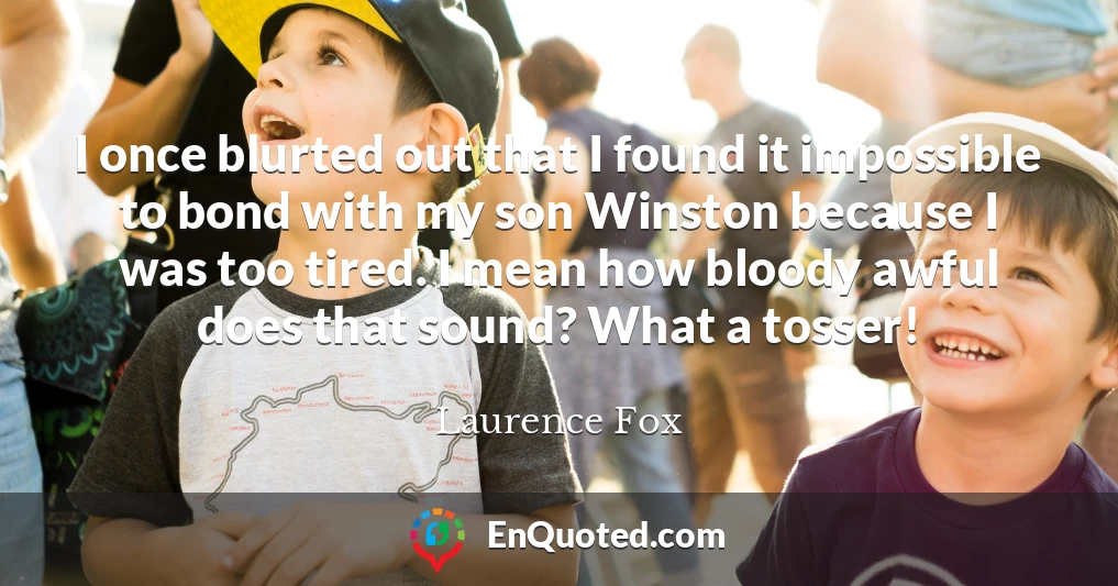 I once blurted out that I found it impossible to bond with my son Winston because I was too tired. I mean how bloody awful does that sound? What a tosser!