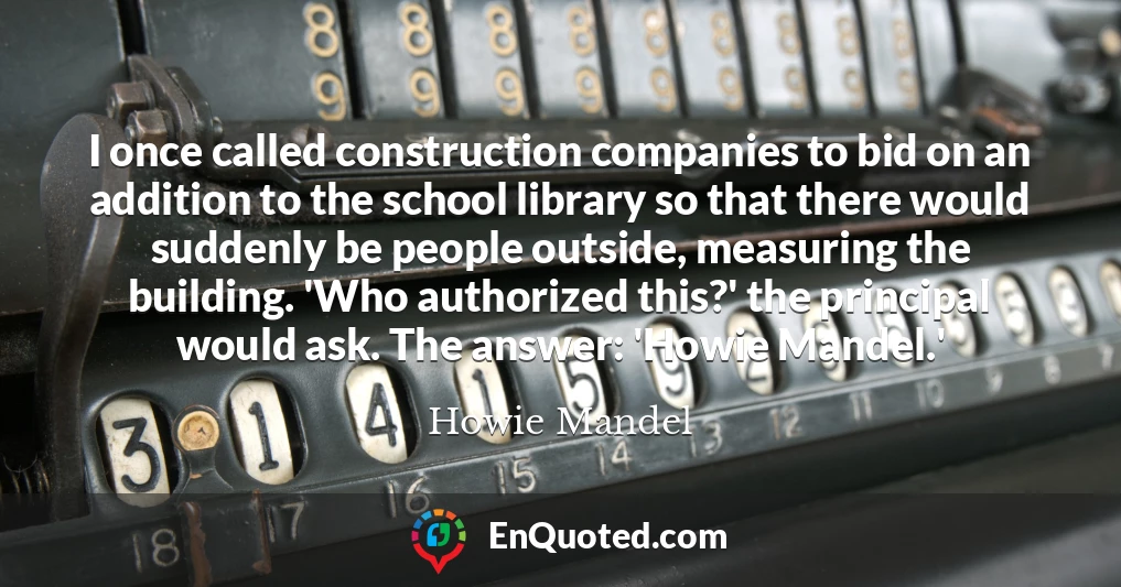 I once called construction companies to bid on an addition to the school library so that there would suddenly be people outside, measuring the building. 'Who authorized this?' the principal would ask. The answer: 'Howie Mandel.'