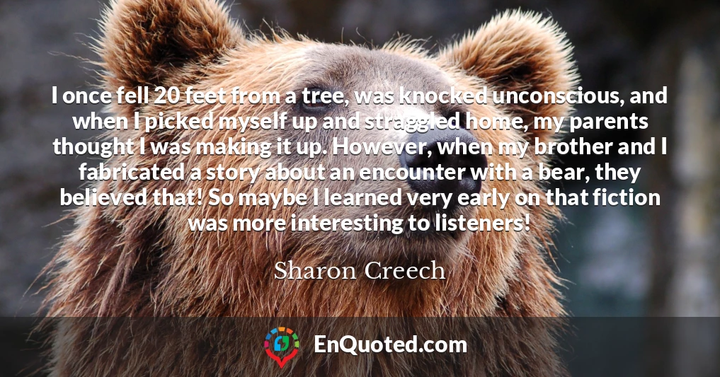 I once fell 20 feet from a tree, was knocked unconscious, and when I picked myself up and straggled home, my parents thought I was making it up. However, when my brother and I fabricated a story about an encounter with a bear, they believed that! So maybe I learned very early on that fiction was more interesting to listeners!