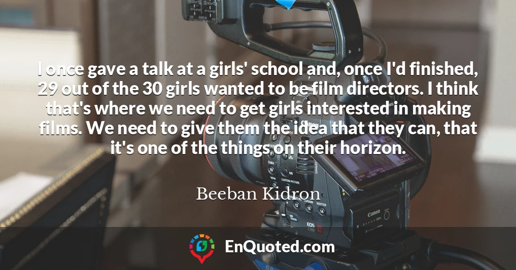 I once gave a talk at a girls' school and, once I'd finished, 29 out of the 30 girls wanted to be film directors. I think that's where we need to get girls interested in making films. We need to give them the idea that they can, that it's one of the things on their horizon.