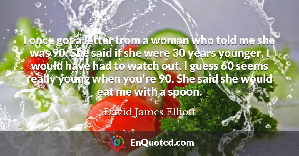 I once got a letter from a woman who told me she was 90. She said if she were 30 years younger, I would have had to watch out. I guess 60 seems really young when you're 90. She said she would eat me with a spoon.