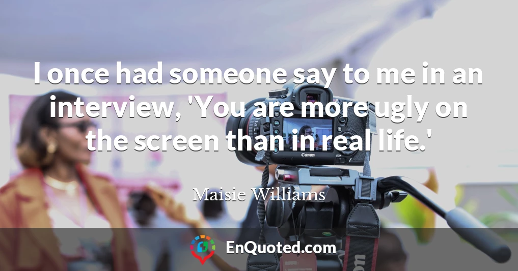 I once had someone say to me in an interview, 'You are more ugly on the screen than in real life.'
