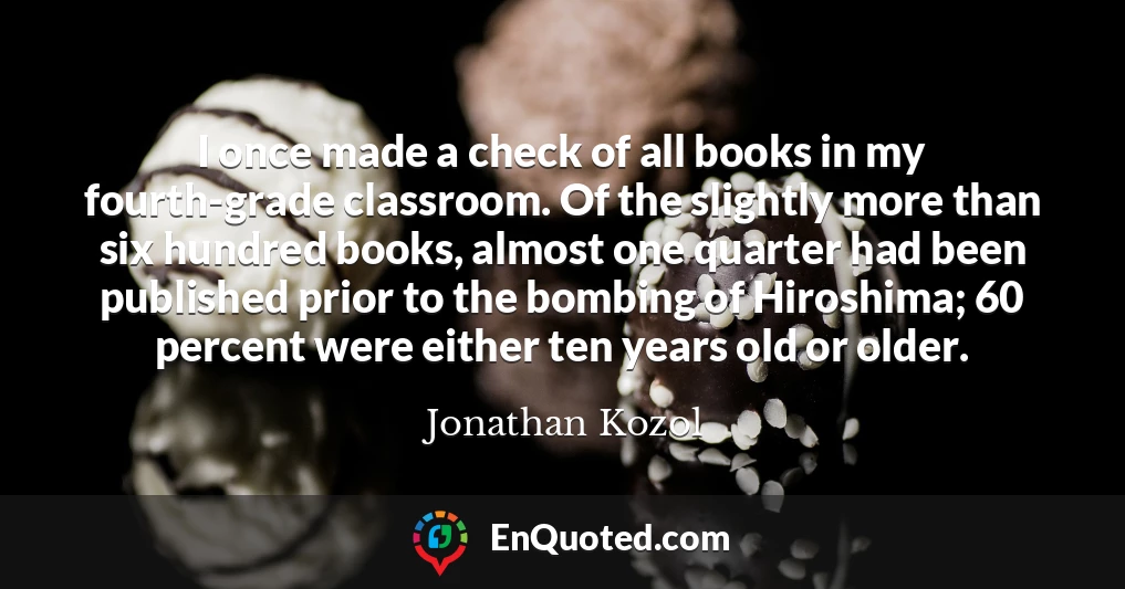 I once made a check of all books in my fourth-grade classroom. Of the slightly more than six hundred books, almost one quarter had been published prior to the bombing of Hiroshima; 60 percent were either ten years old or older.