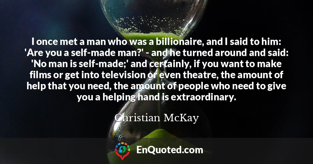 I once met a man who was a billionaire, and I said to him: 'Are you a self-made man?' - and he turned around and said: 'No man is self-made;' and certainly, if you want to make films or get into television or even theatre, the amount of help that you need, the amount of people who need to give you a helping hand is extraordinary.