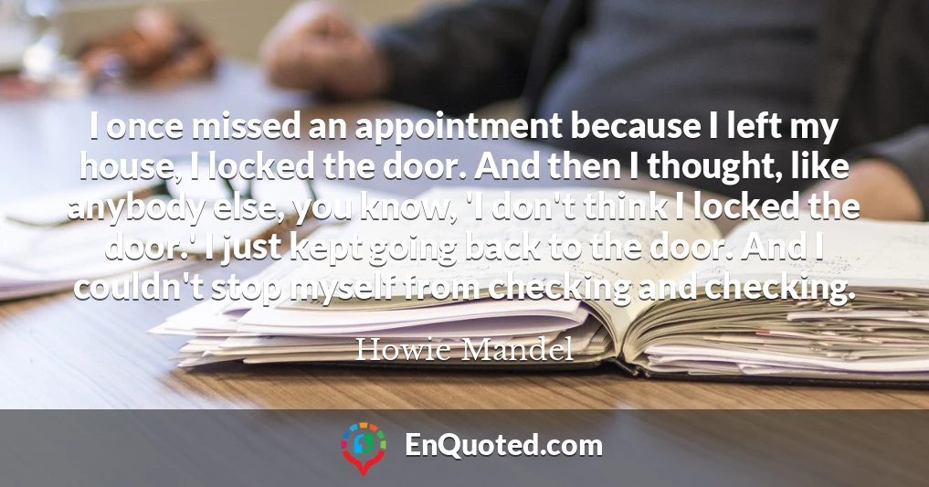 I once missed an appointment because I left my house, I locked the door. And then I thought, like anybody else, you know, 'I don't think I locked the door.' I just kept going back to the door. And I couldn't stop myself from checking and checking.