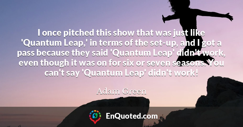 I once pitched this show that was just like 'Quantum Leap,' in terms of the set-up, and I got a pass because they said 'Quantum Leap' didn't work, even though it was on for six or seven seasons. You can't say 'Quantum Leap' didn't work!