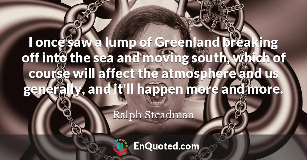 I once saw a lump of Greenland breaking off into the sea and moving south, which of course will affect the atmosphere and us generally, and it'll happen more and more.