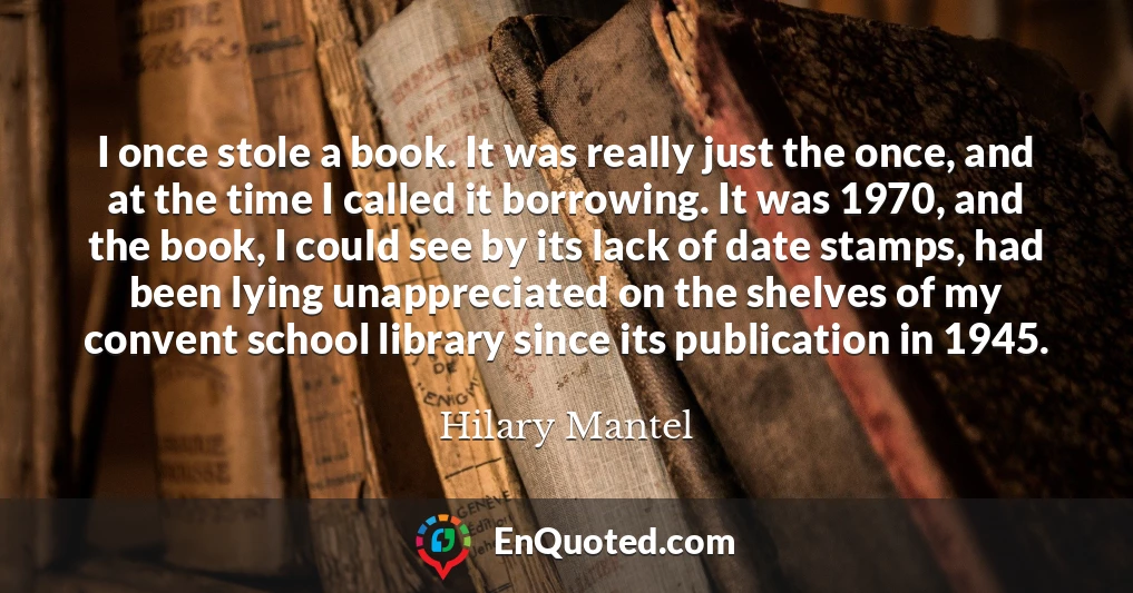 I once stole a book. It was really just the once, and at the time I called it borrowing. It was 1970, and the book, I could see by its lack of date stamps, had been lying unappreciated on the shelves of my convent school library since its publication in 1945.