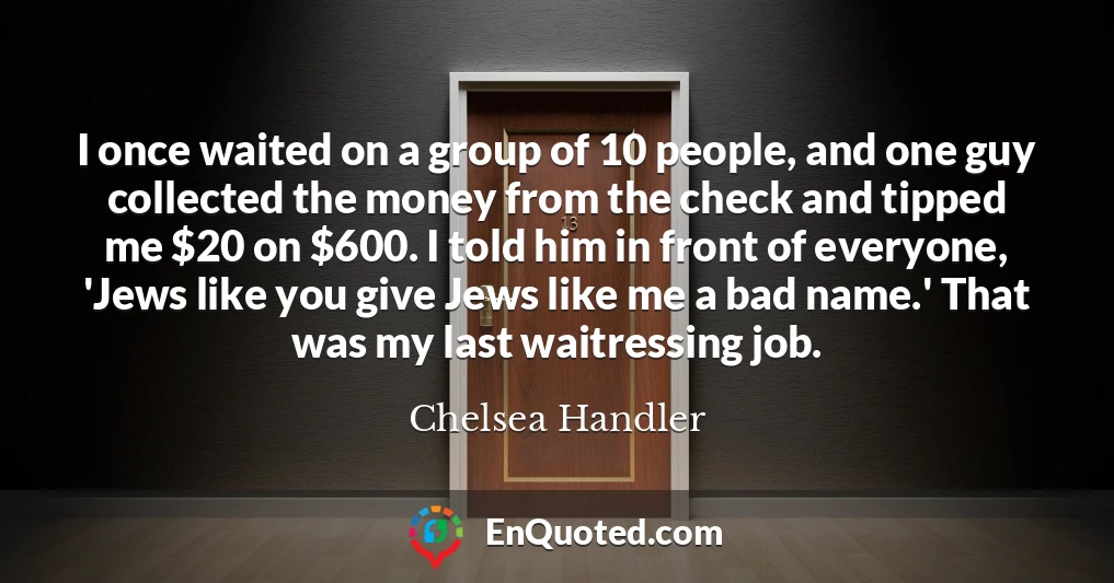 I once waited on a group of 10 people, and one guy collected the money from the check and tipped me $20 on $600. I told him in front of everyone, 'Jews like you give Jews like me a bad name.' That was my last waitressing job.