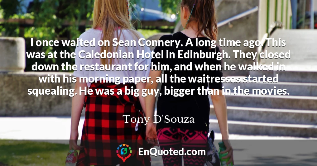 I once waited on Sean Connery. A long time ago. This was at the Caledonian Hotel in Edinburgh. They closed down the restaurant for him, and when he walked in with his morning paper, all the waitresses started squealing. He was a big guy, bigger than in the movies.