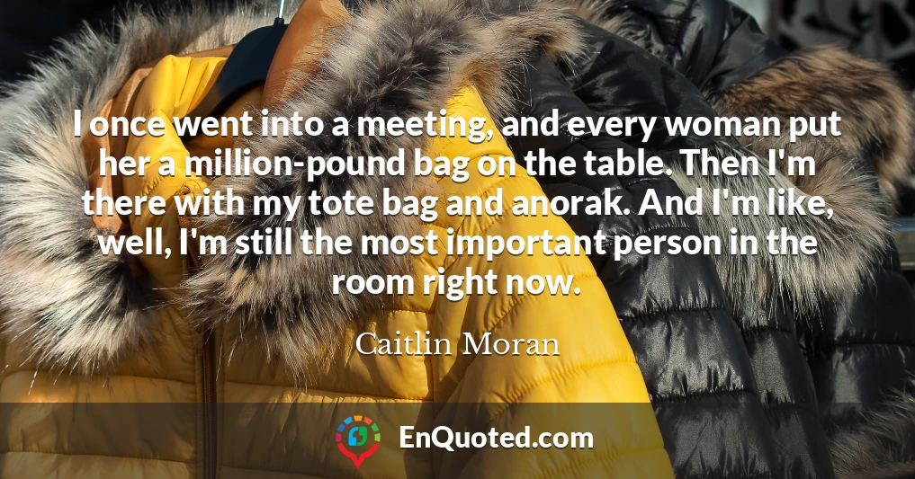 I once went into a meeting, and every woman put her a million-pound bag on the table. Then I'm there with my tote bag and anorak. And I'm like, well, I'm still the most important person in the room right now.