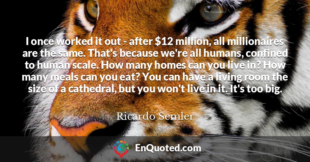 I once worked it out - after $12 million, all millionaires are the same. That's because we're all humans, confined to human scale. How many homes can you live in? How many meals can you eat? You can have a living room the size of a cathedral, but you won't live in it. It's too big.