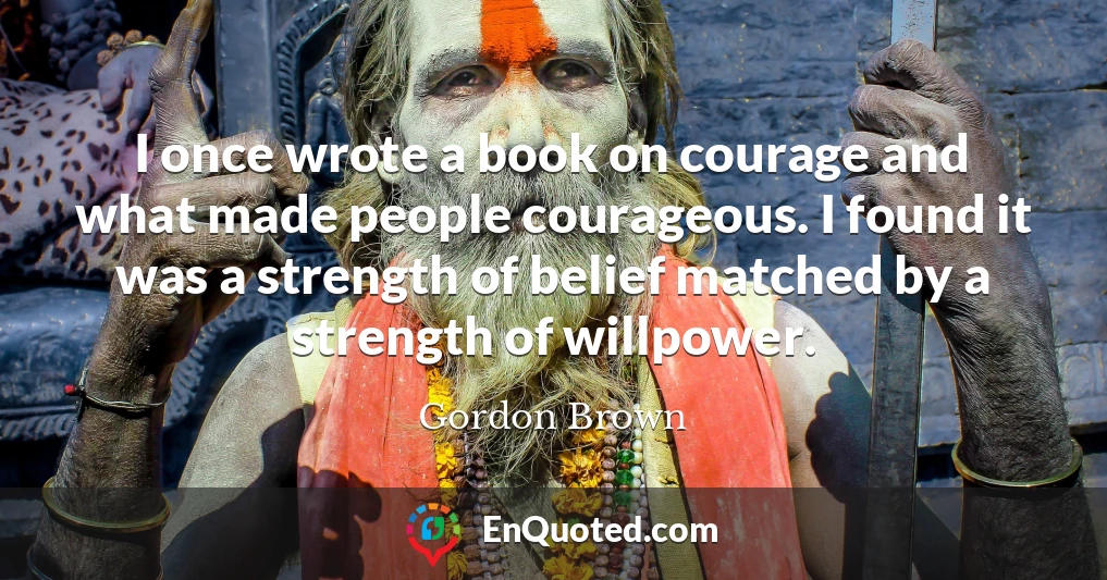 I once wrote a book on courage and what made people courageous. I found it was a strength of belief matched by a strength of willpower.