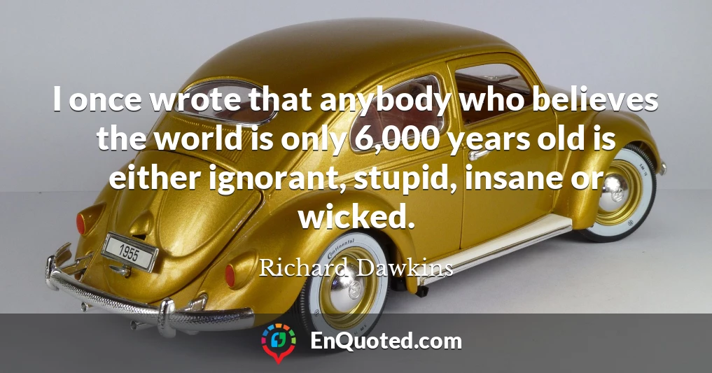 I once wrote that anybody who believes the world is only 6,000 years old is either ignorant, stupid, insane or wicked.