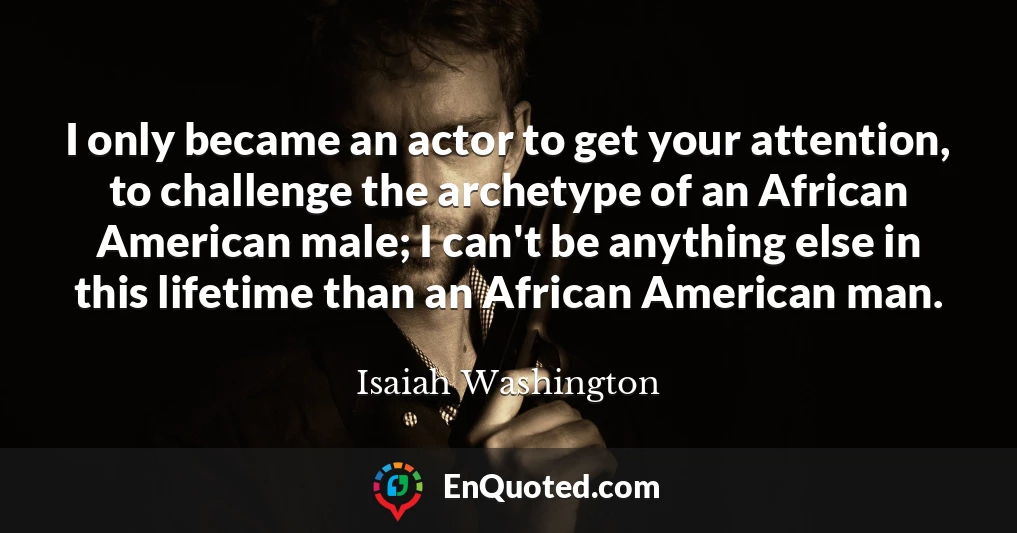 I only became an actor to get your attention, to challenge the archetype of an African American male; I can't be anything else in this lifetime than an African American man.