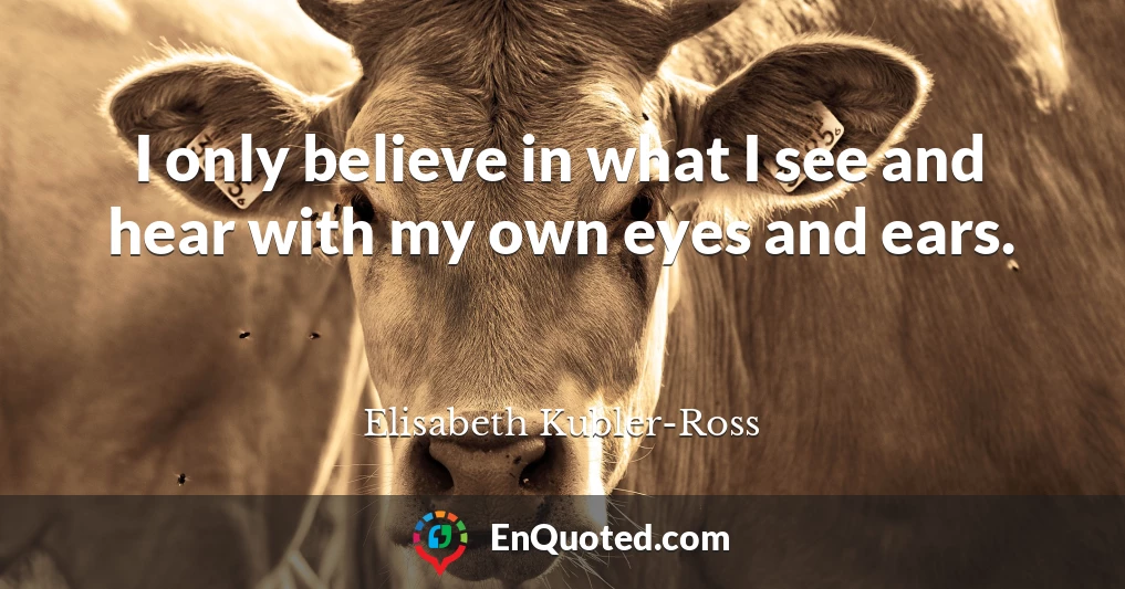 I only believe in what I see and hear with my own eyes and ears.