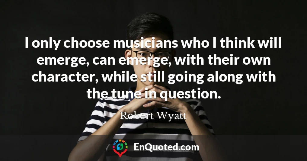 I only choose musicians who I think will emerge, can emerge, with their own character, while still going along with the tune in question.